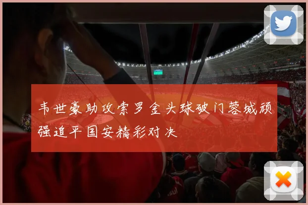 韦世豪助攻索罗金头球破门蓉城顽强追平国安精彩对决